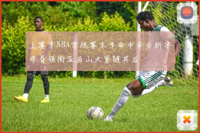 上赛季NBA常规赛末节命中率分析字母哥领衔亚历山大紧随其后
