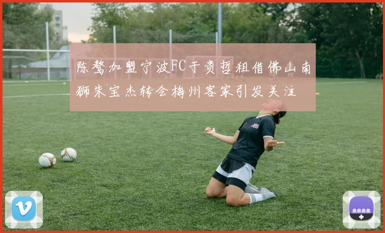 陈骜加盟宁波FC于贵哲租借佛山南狮朱宝杰转会梅州客家引发关注