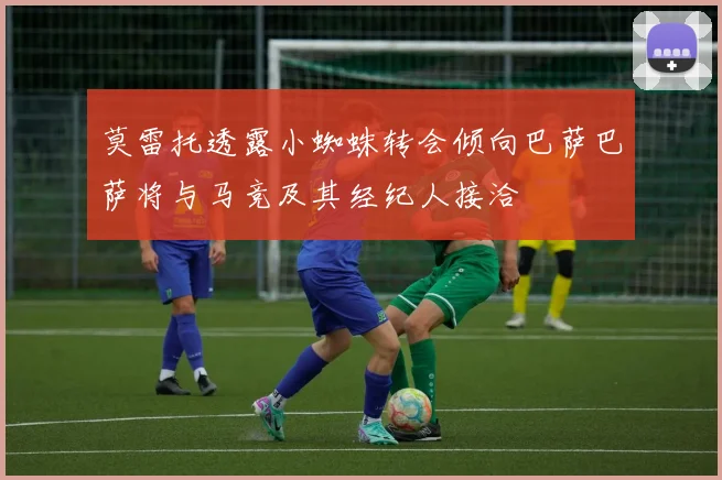 莫雷托透露小蜘蛛转会倾向巴萨巴萨将与马竞及其经纪人接洽