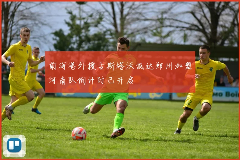 前海港外援古斯塔沃抵达郑州加盟河南队倒计时已开启