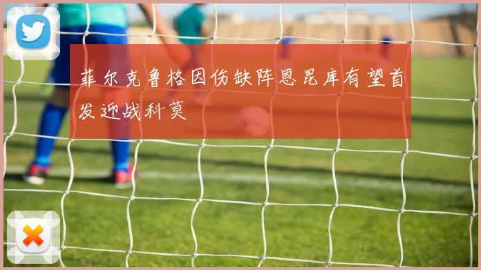 菲尔克鲁格因伤缺阵恩昆库有望首发迎战科莫
