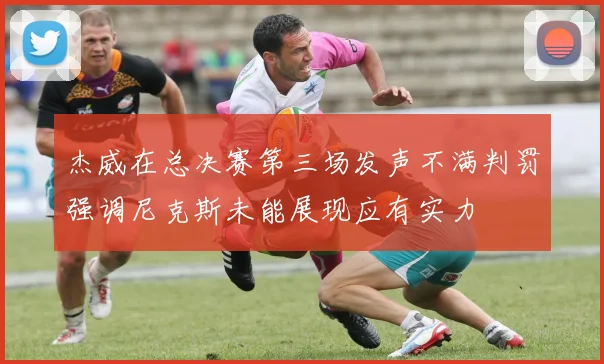 杰威在总决赛第三场发声不满判罚强调尼克斯未能展现应有实力