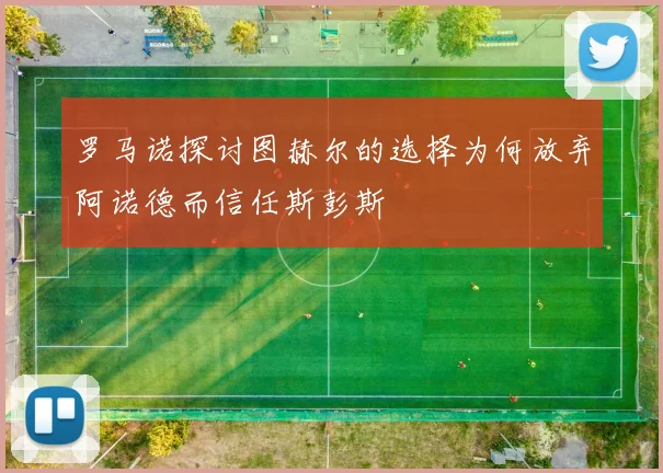 罗马诺探讨图赫尔的选择为何放弃阿诺德而信任斯彭斯