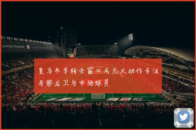 皇马冬季转会窗口或无大动作专注考察后卫与中场球员