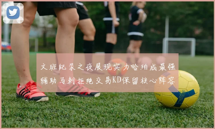 文班纪录之夜展现实力哈珀成最强辅助马刺拒绝交易KD保留核心阵容