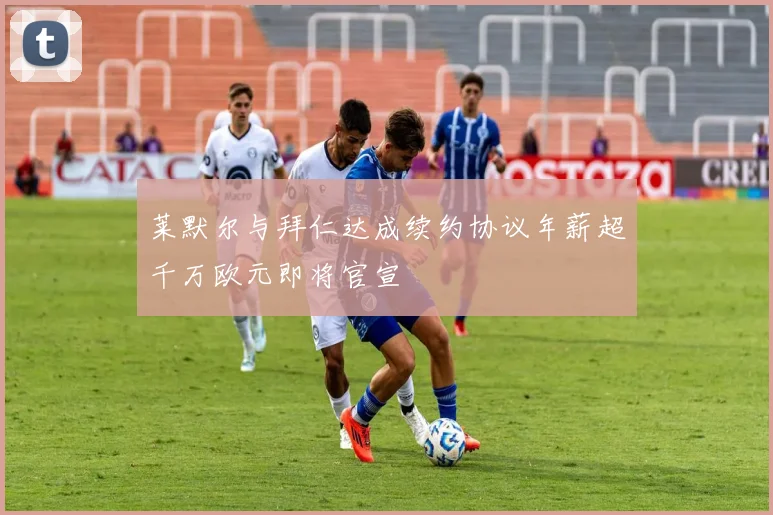 莱默尔与拜仁达成续约协议年薪超千万欧元即将官宣