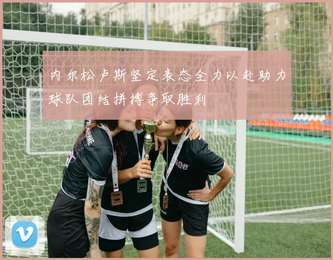 内尔松卢斯坚定表态全力以赴助力球队团结拼搏争取胜利