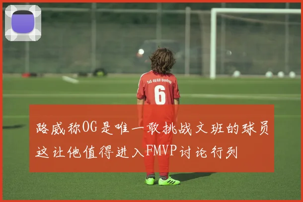 路威称OG是唯一敢挑战文班的球员这让他值得进入FMVP讨论行列
