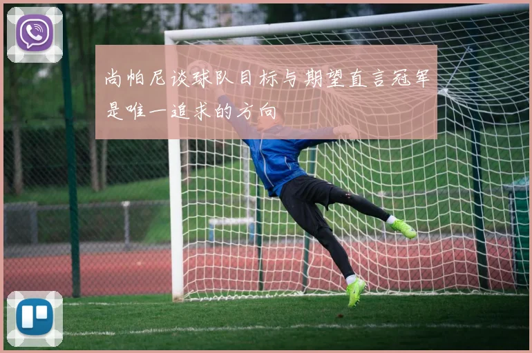 尚帕尼谈球队目标与期望直言冠军是唯一追求的方向
