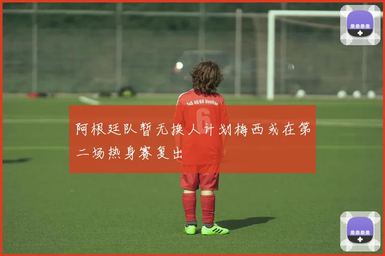 阿根廷队暂无换人计划梅西或在第二场热身赛复出