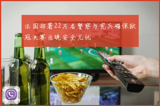 法国部署22万名警察与宪兵确保欧冠决赛当晚安全无忧