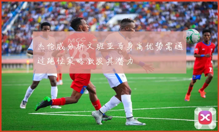 杰伦威分析文班亚马身高优势需通过跑位策略激发其潜力