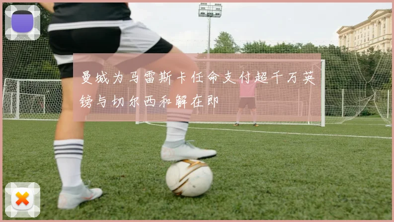 曼城为马雷斯卡任命支付超千万英镑与切尔西和解在即