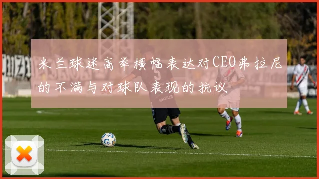 米兰球迷高举横幅表达对CEO弗拉尼的不满与对球队表现的抗议