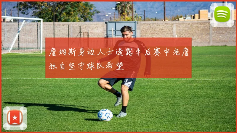 詹姆斯身边人士透露季后赛中老詹独自坚守球队希望