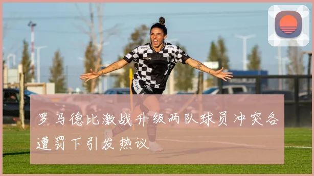 罗马德比激战升级两队球员冲突各遭罚下引发热议