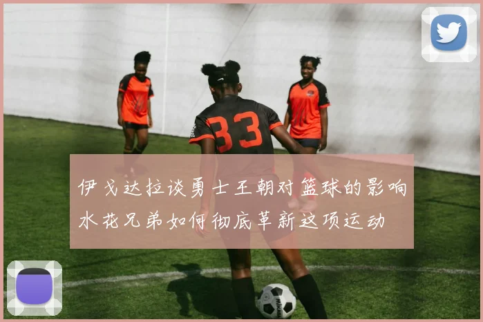 伊戈达拉谈勇士王朝对篮球的影响水花兄弟如何彻底革新这项运动