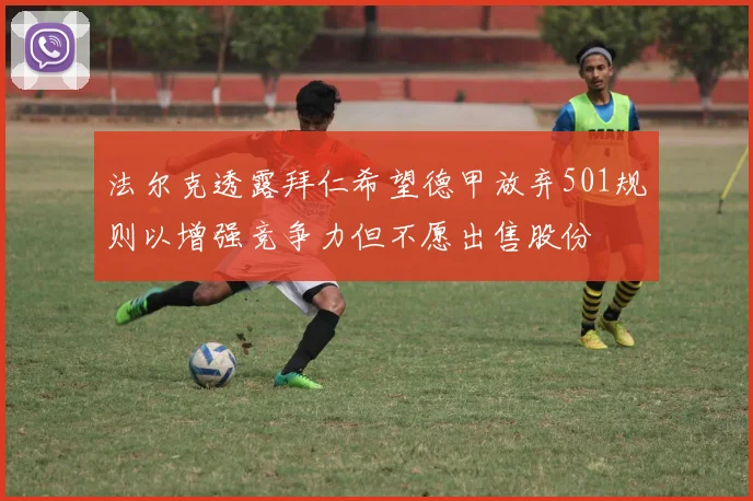 法尔克透露拜仁希望德甲放弃501规则以增强竞争力但不愿出售股份