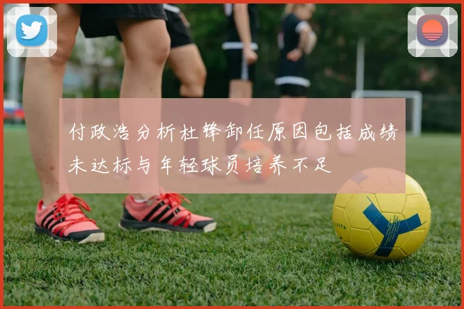 付政浩分析杜锋卸任原因包括成绩未达标与年轻球员培养不足