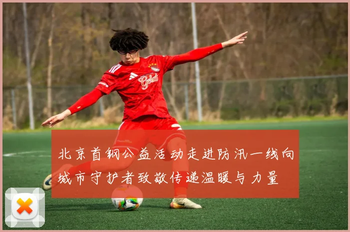 北京首钢公益活动走进防汛一线向城市守护者致敬传递温暖与力量