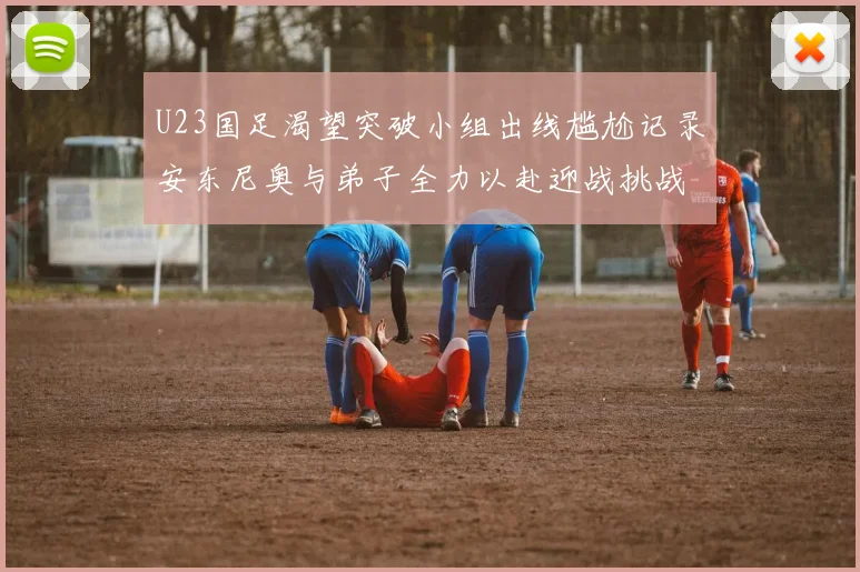 U23国足渴望突破小组出线尴尬记录安东尼奥与弟子全力以赴迎战挑战