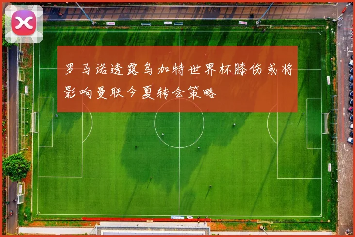 罗马诺透露乌加特世界杯膝伤或将影响曼联今夏转会策略