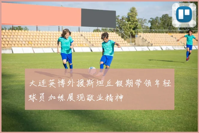 大连英博外援斯坦丘假期带领年轻球员加练展现敬业精神