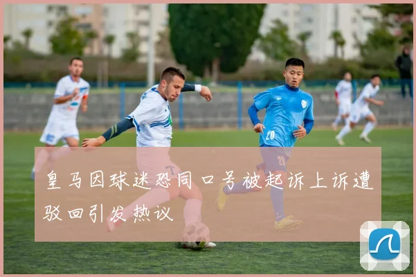 皇马因球迷恐同口号被起诉上诉遭驳回引发热议